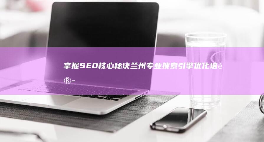 掌握SEO核心秘诀：兰州专业搜索引擎优化培训